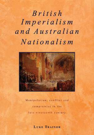 British Imperialism and Australian Nationalism: Manipulation, Conflict and Compromise in the Late Nineteenth Century de Luke Trainor