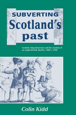 Subverting Scotland's Past: Scottish Whig Historians and the Creation of an Anglo-British Identity 1689–1830 de Colin Kidd