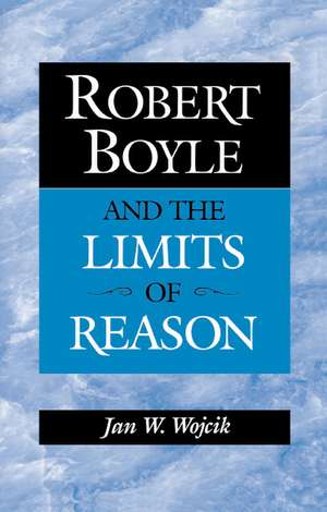 Robert Boyle and the Limits of Reason de Jan W. Wojcik