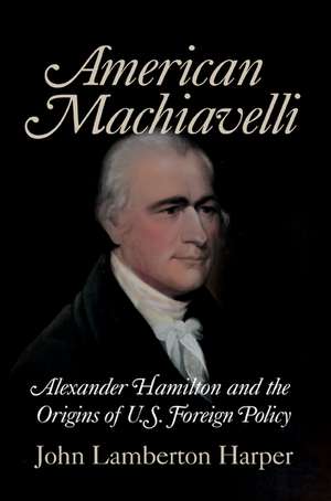 American Machiavelli: Alexander Hamilton and the Origins of U.S. Foreign Policy de John Lamberton Harper