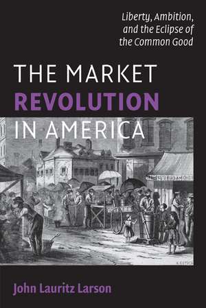 The Market Revolution in America: Liberty, Ambition, and the Eclipse of the Common Good de John Lauritz Larson