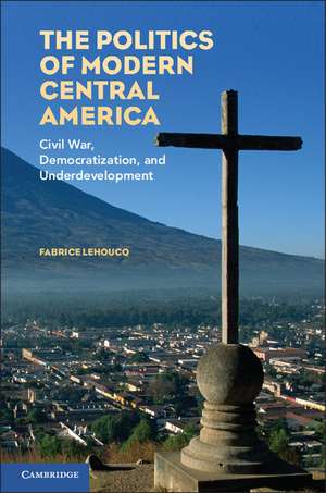 The Politics of Modern Central America: Civil War, Democratization, and Underdevelopment de Fabrice Lehoucq