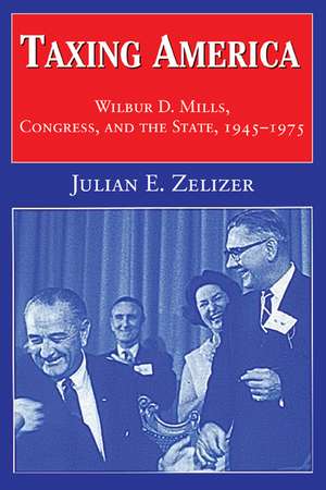 Taxing America: Wilbur D. Mills, Congress, and the State, 1945–1975 de Julian E. Zelizer