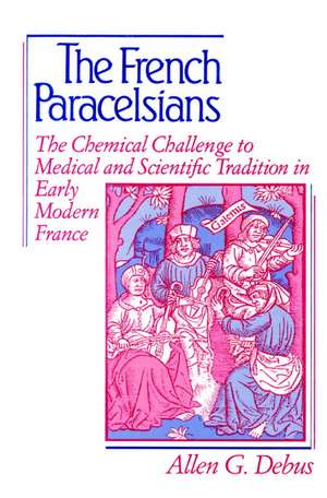 The French Paracelsians: The Chemical Challenge to Medical and Scientific Tradition in Early Modern France de Allen George Debus