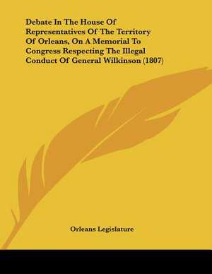 Debate In The House Of Representatives Of The Territory Of Orleans, On A Memorial To Congress Respecting The Illegal Conduct Of General Wilkinson (1807) de Orleans Legislature