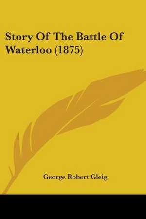 Story Of The Battle Of Waterloo (1875) de George Robert Gleig