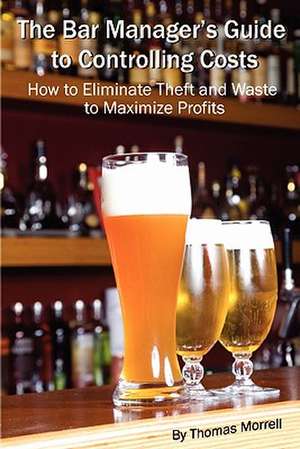 The Bar Manager's Guide to Controlling Costs: How to Eliminate Theft and Waste to Maximize Profits de Thomas Morrell