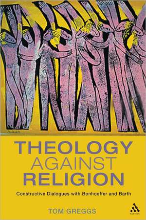 Theology against Religion: Constructive Dialogues with Bonhoeffer and Barth de Dr Tom Greggs