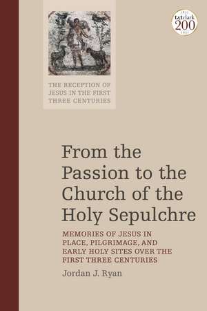 From the Passion to the Church of the Holy Sepulchre: Memories of Jesus in Place, Pilgrimage, and Early Holy Sites Over the First Three Centuries de Dr Jordan J. Ryan