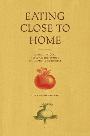 Eating Close to Home: A Guide to Local Seasonal Sustenance in the Pacific Northwest de Elin England