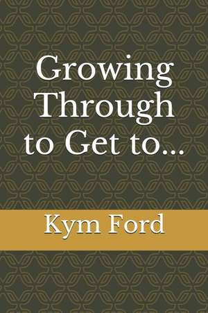 Growing Through to Get To... de Kym Ford