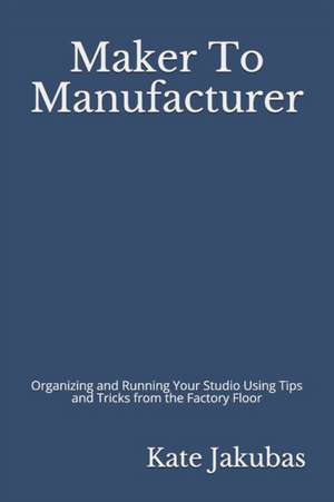 Maker To Manufacturer: Organizing and Running Your Studio Using Tips and Tricks from the Factory Floor de Kate Jakubas