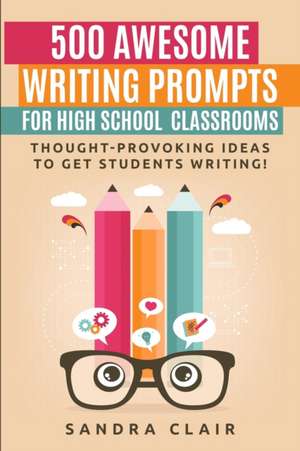 500 Awesome Writing Prompts for High School Classrooms: Thought-provoking ideas to get students writing! de Sandra Clair