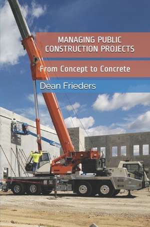 Managing Public Construction Projects: Imagine, Design, Manage, Build: From Concept to Concrete de Dean M. Frieders