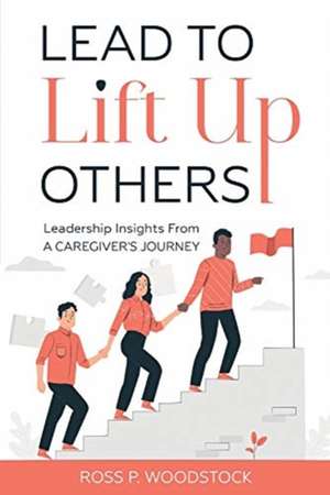 Lead to Lift Up Others: Leadership Insights From a Caregiver's Journey de Ross Woodstock