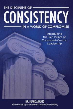 The Discipline of Consistency in a World of Compromise: Introducing the Ten Pillars of Consistent-Centric Leadership de Frank Armato