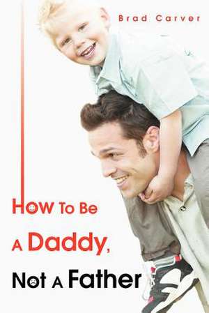 How to Be a Daddy, Not a Father de Brad Carver