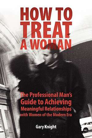 How to Treat a Woman: The Professional Man's Guide to Achieving Meaningful Relationships with Women of the Modern Era de Gary Knight