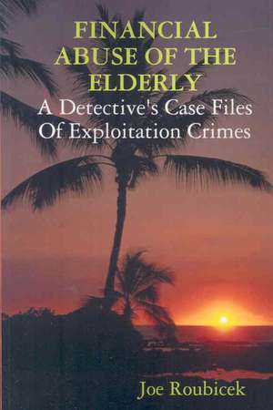 Financial Abuse of the Elderly; A Detective's Case Files of Exploitation Crimes de Joe Roubicek