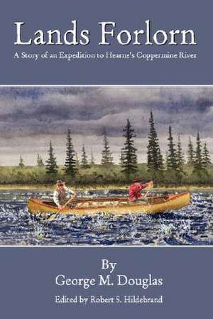 Lands Forlorn: A Story of an Expedition to Hearne's Coppermine River de George Mellis Douglas