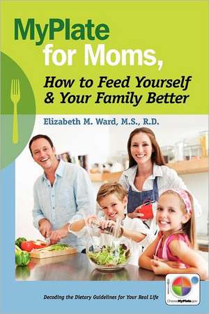 Myplate for Moms, How to Feed Yourself & Your Family Better: Decoding the Dietary Guidelines for Your Real Life de Rd Elizabeth M. Ward MS