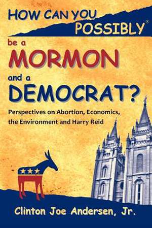 How Can You Possibly Be a Mormon and a Democrat?: Perspectives on Abortion, Economics, the Environment and Harry Reid de Clinton Joe Jr. Andersen