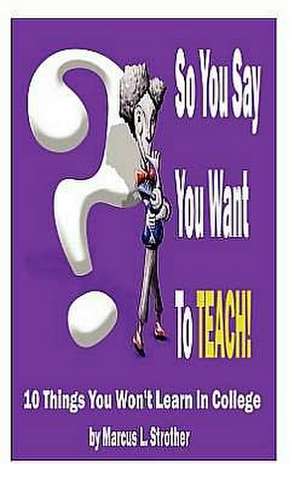 So You Say You Want to Teach!: 10 Things You Won't Learn in College de MR Marcus L. Strother