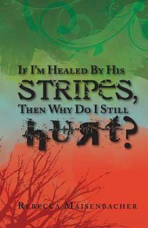 If I'm Healed by His Stripes, Then Why Do I Still Hurt? de Rebecca Maisenbacher