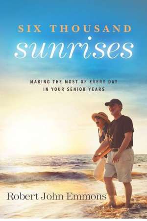 Six Thousand Sunrises: Making the Most of Every Day in Your Senior Years de Robert John Emmons