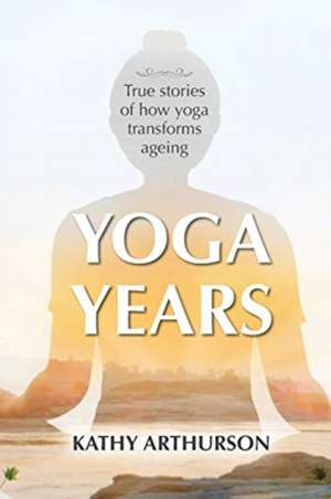 Yoga Years: True stories of how yoga transforms ageing de Kathy Arthurson