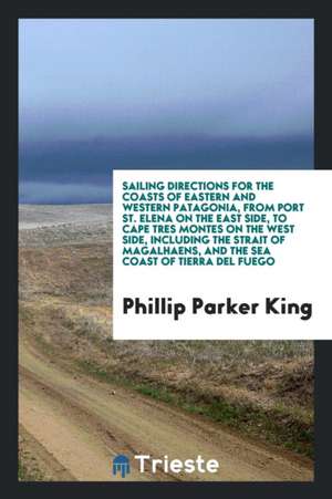 Sailing Directions for the Coasts of Eastern and Western Patagonia, from Port St. Elena on the East Side, to Cape Tres Montes on the West Side, Includ de Phillip Parker King