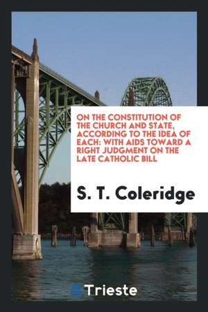 On the Constitution of the Church and State, According to the Idea of Each: With AIDS Toward a Right Judgment on the Late Catholic Bill de S. T. Coleridge