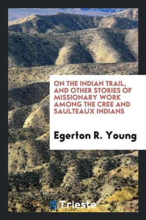 On the Indian Trail, and Other Stories of Missionary Work Among the Cree and Saulteaux Indians de Egerton Ryerson Young