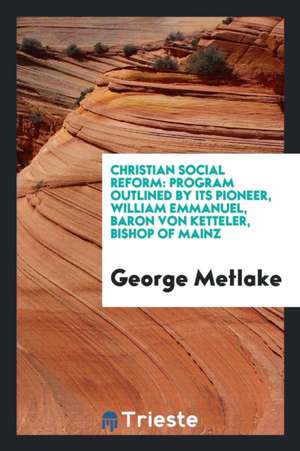 Christian Social Reform: Program Outlined by Its Pioneer, William Emmanuel, Baron Von Ketteler, Bishop of Mainz de George Metlake