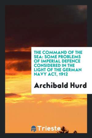 The Command of the Sea: Some Problems of Imperial Defence Considered in the Light of the German Navy Act, 1912 de Archibald Hurd