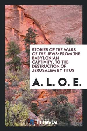 Stories of the Wars of the Jews: From the Babylonian Captivity, to the Destruction of Jerusalem by Titus de A. L. O. E.