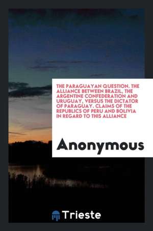 The Paraguayan Question. the Alliance Between Brazil, the Argentine Confederation and Uruguay, Versus the Dictator of Paraguay. Claims of the Republic de Anonymous