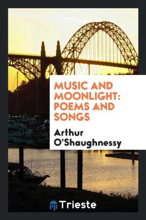 Music and Moonlight: Poems and Songs de Arthur O'Shaughnessy