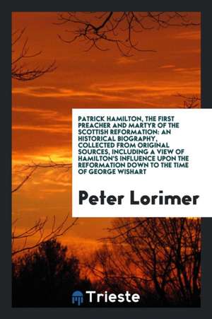 Patrick Hamilton, the First Preacher and Martyr of the Scottish Reformation: An Historical Biography, Collected from Original Sources, Including a Vie de Peter Lorimer