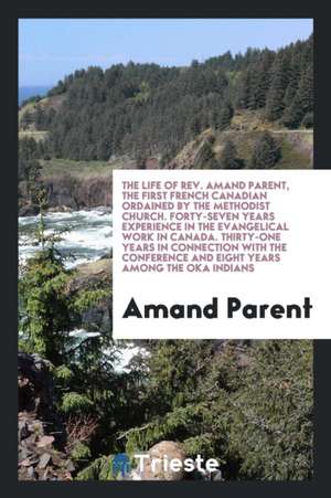 The Life of Rev. Amand Parent, the First French Canadian Ordained by the Methodist Church. Forty-Seven Years Experience in the Evangelical Work in Can de Amand Parent