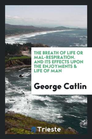 The Breath of Life or Mal-Respiration: And Its Effects Upon the Enjoyments & Life of Man de George Catlin