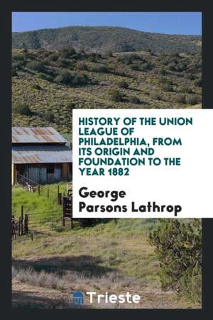 History of the Union League of Philadelphia, from Its Origin and Foundation to the Year 1882 de George Parsons Lathrop