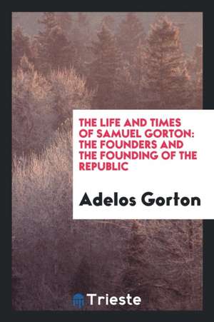 The Life and Times of Samuel Gorton: The Founders and the Founding of the Republic: A Section ... de Adelos Gorton