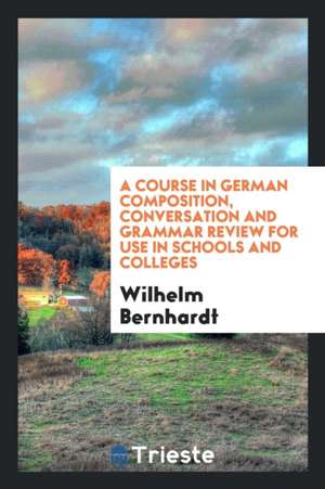 A Course in German Composition, Conversation and Grammar Review for Use in Schools and Colleges de Dr Wilhelm Bernhardt