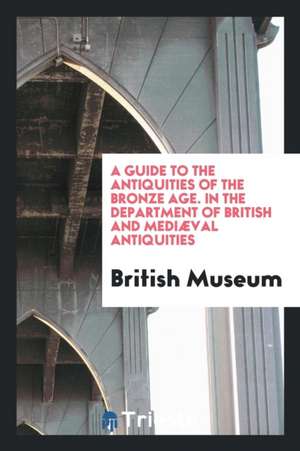 A Guide to the Antiquities of the Bronze Age. in the Department of British and Mediæval Antiquities de British Museum