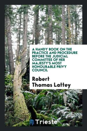 A Handy Book on the Practice and Procedure Before the Judicial Committee of Her Majesty's Most Honourable Privy Council de Robert Thomas Lattey