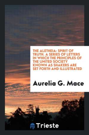 The Aletheia: Spirit of Truth: A Series of Letters in Which the Principles of the United Society ... de Aurelia G. Mace