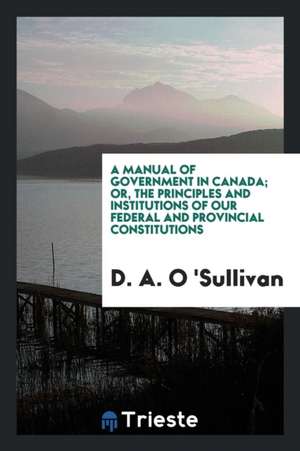 A Manual of Government in Canada; Or, the Principles and Institutions of Our Federal and Provincial Constitutions de D. a. O. 'Sullivan