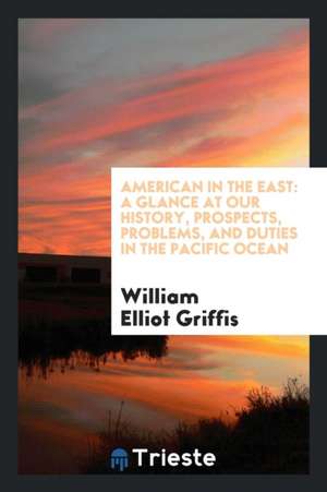 American in the East: A Glance at Our History, Prospects, Problems, and Duties in the Pacific Ocean de William Elliot Griffis