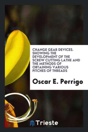 Change Gear Devices, Showing the Development of the Screw Cutting Lathe and ... de Oscar E. Perrigo